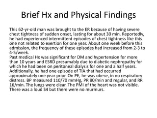 Brief Hx and Physical Findings
This 62-yr-old man was brought to the ER because of having severe
chest tightness of sudden onset, lasting for about 30 min. Reportedly,
he had experienced intermittent episodes of chest tightness like this
one not related to exertion for one year. About one week before this
admission, the frequency of these episodes had increased from 2-3 to
4-5/week.
Past medical Hx was significant for DM and hypertension for more
than 10 years and ESRD presumably due to diabetic nephropathy for
which he had been on peritoneal dialysis for one and a half years.
Additionally, he had one episode of TIA that had occurred
approximately one year prior. On PE, he was obese, in no respiratory
distress. BP measured 110/70 mmHg, PR 80/min and regular, and RR
16/min. The lungs were clear. The PMI of the heart was not visible.
There was a loud S4 but there were no murmurs.
 