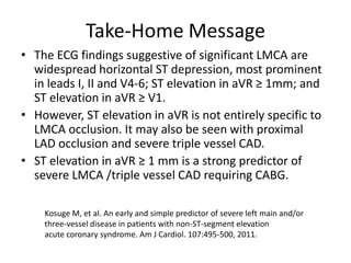 Take-Home Message
• The ECG findings suggestive of significant LMCA are
  widespread horizontal ST depression, most prominent
  in leads I, II and V4-6; ST elevation in aVR ≥ 1mm; and
  ST elevation in aVR ≥ V1.
• However, ST elevation in aVR is not entirely specific to
  LMCA occlusion. It may also be seen with proximal
  LAD occlusion and severe triple vessel CAD.
• ST elevation in aVR ≥ 1 mm is a strong predictor of
  severe LMCA /triple vessel CAD requiring CABG.

    Kosuge M, et al. An early and simple predictor of severe left main and/or
    three-vessel disease in patients with non-ST-segment elevation
    acute coronary syndrome. Am J Cardiol. 107:495-500, 2011.
 