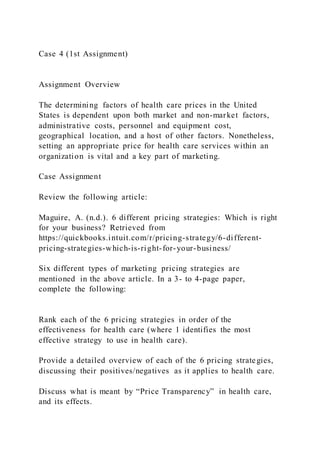 Case 4 (1st Assignment)
Assignment Overview
The determining factors of health care prices in the United
States is dependent upon both market and non-market factors,
administrative costs, personnel and equipment cost,
geographical location, and a host of other factors. Nonetheless,
setting an appropriate price for health care services within an
organization is vital and a key part of marketing.
Case Assignment
Review the following article:
Maguire, A. (n.d.). 6 different pricing strategies: Which is right
for your business? Retrieved from
https://quickbooks.intuit.com/r/pricing-strategy/6-different-
pricing-strategies-which-is-right-for-your-business/
Six different types of marketing pricing strategies are
mentioned in the above article. In a 3- to 4-page paper,
complete the following:
Rank each of the 6 pricing strategies in order of the
effectiveness for health care (where 1 identifies the most
effective strategy to use in health care).
Provide a detailed overview of each of the 6 pricing strategies,
discussing their positives/negatives as it applies to health care.
Discuss what is meant by “Price Transparency” in health care,
and its effects.
 