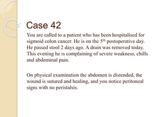 Case 42
You are called to a patient who has been hospitalised for
sigmoid colon cancer. He is on the 5th postoperative day.
He passed stool 2 days ago. A drain was removed today.
This evening he is complaining of severe weakness, chills
and abdominal pain.
On physical examination the abdomen is distended, the
wound is sutured and healing, and you notice peritoneal
signs with no peristalsis.
 