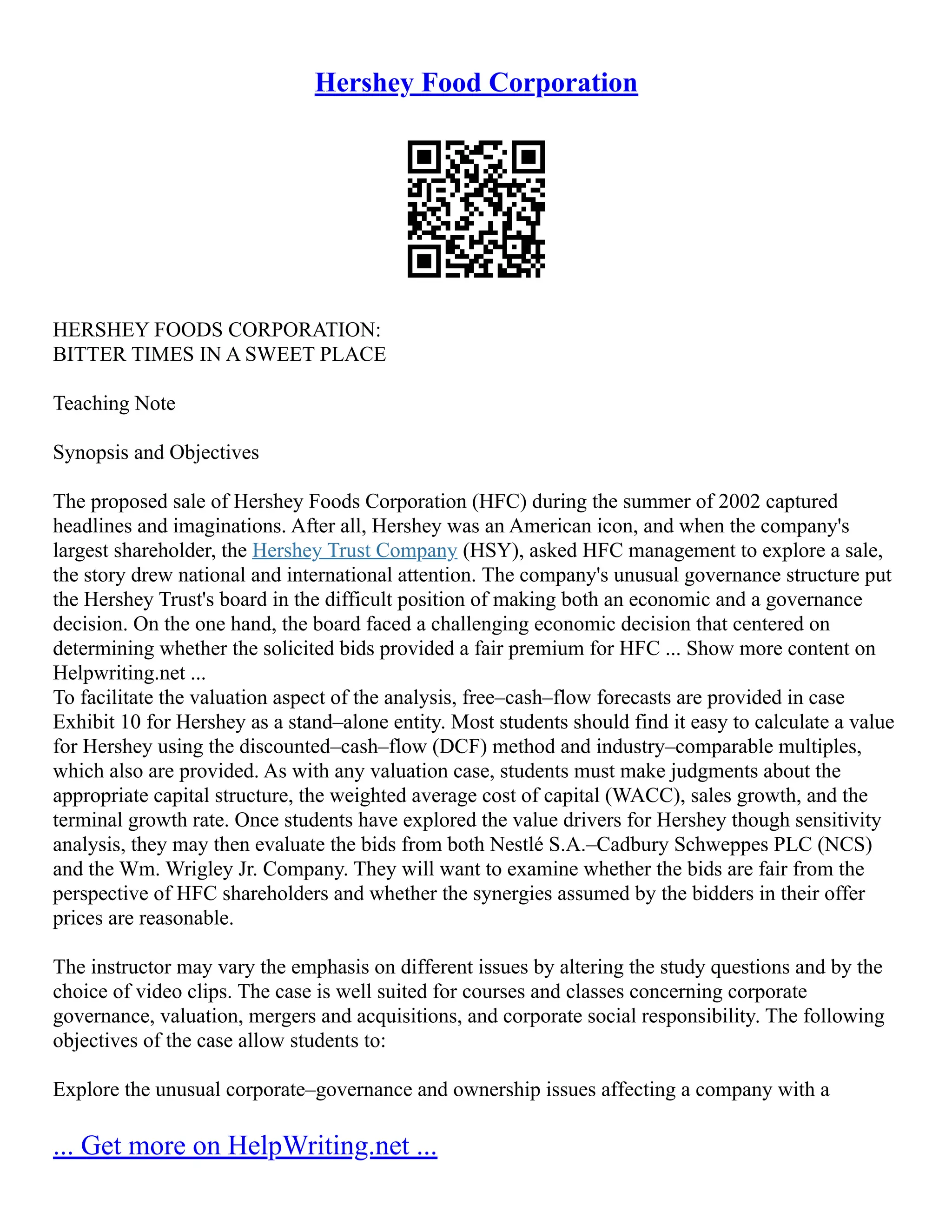 Hershey Food Corporation
HERSHEY FOODS CORPORATION:
BITTER TIMES IN A SWEET PLACE
Teaching Note
Synopsis and Objectives
The proposed sale of Hershey Foods Corporation (HFC) during the summer of 2002 captured
headlines and imaginations. After all, Hershey was an American icon, and when the company's
largest shareholder, the Hershey Trust Company (HSY), asked HFC management to explore a sale,
the story drew national and international attention. The company's unusual governance structure put
the Hershey Trust's board in the difficult position of making both an economic and a governance
decision. On the one hand, the board faced a challenging economic decision that centered on
determining whether the solicited bids provided a fair premium for HFC ... Show more content on
Helpwriting.net ...
To facilitate the valuation aspect of the analysis, free–cash–flow forecasts are provided in case
Exhibit 10 for Hershey as a stand–alone entity. Most students should find it easy to calculate a value
for Hershey using the discounted–cash–flow (DCF) method and industry–comparable multiples,
which also are provided. As with any valuation case, students must make judgments about the
appropriate capital structure, the weighted average cost of capital (WACC), sales growth, and the
terminal growth rate. Once students have explored the value drivers for Hershey though sensitivity
analysis, they may then evaluate the bids from both Nestlé S.A.–Cadbury Schweppes PLC (NCS)
and the Wm. Wrigley Jr. Company. They will want to examine whether the bids are fair from the
perspective of HFC shareholders and whether the synergies assumed by the bidders in their offer
prices are reasonable.
The instructor may vary the emphasis on different issues by altering the study questions and by the
choice of video clips. The case is well suited for courses and classes concerning corporate
governance, valuation, mergers and acquisitions, and corporate social responsibility. The following
objectives of the case allow students to:
Explore the unusual corporate–governance and ownership issues affecting a company with a
... Get more on HelpWriting.net ...
 