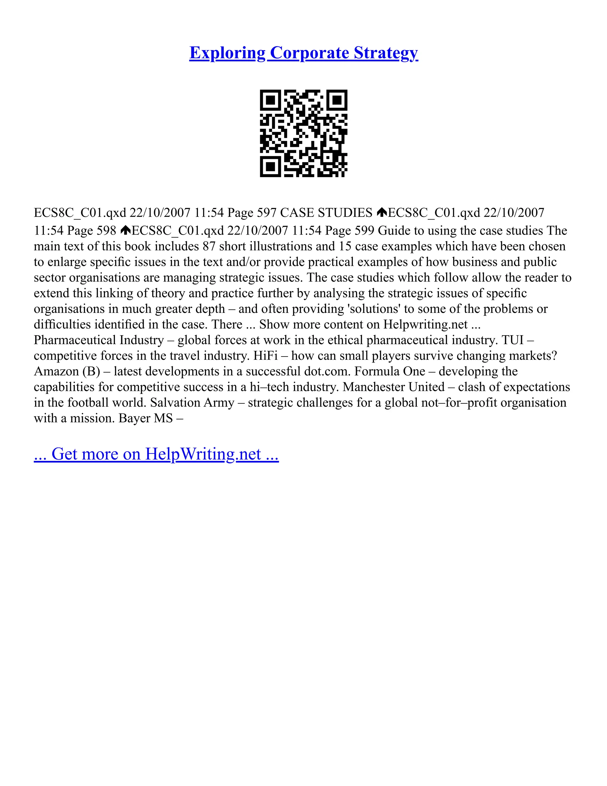 Exploring Corporate Strategy
ECS8C_C01.qxd 22/10/2007 11:54 Page 597 CASE STUDIES ECS8C_C01.qxd 22/10/2007
11:54 Page 598 ECS8C_C01.qxd 22/10/2007 11:54 Page 599 Guide to using the case studies The
main text of this book includes 87 short illustrations and 15 case examples which have been chosen
to enlarge speciﬁc issues in the text and/or provide practical examples of how business and public
sector organisations are managing strategic issues. The case studies which follow allow the reader to
extend this linking of theory and practice further by analysing the strategic issues of speciﬁc
organisations in much greater depth – and often providing 'solutions' to some of the problems or
difﬁculties identiﬁed in the case. There ... Show more content on Helpwriting.net ...
Pharmaceutical Industry – global forces at work in the ethical pharmaceutical industry. TUI –
competitive forces in the travel industry. HiFi – how can small players survive changing markets?
Amazon (B) – latest developments in a successful dot.com. Formula One – developing the
capabilities for competitive success in a hi–tech industry. Manchester United – clash of expectations
in the football world. Salvation Army – strategic challenges for a global not–for–profit organisation
with a mission. Bayer MS –
... Get more on HelpWriting.net ...
 