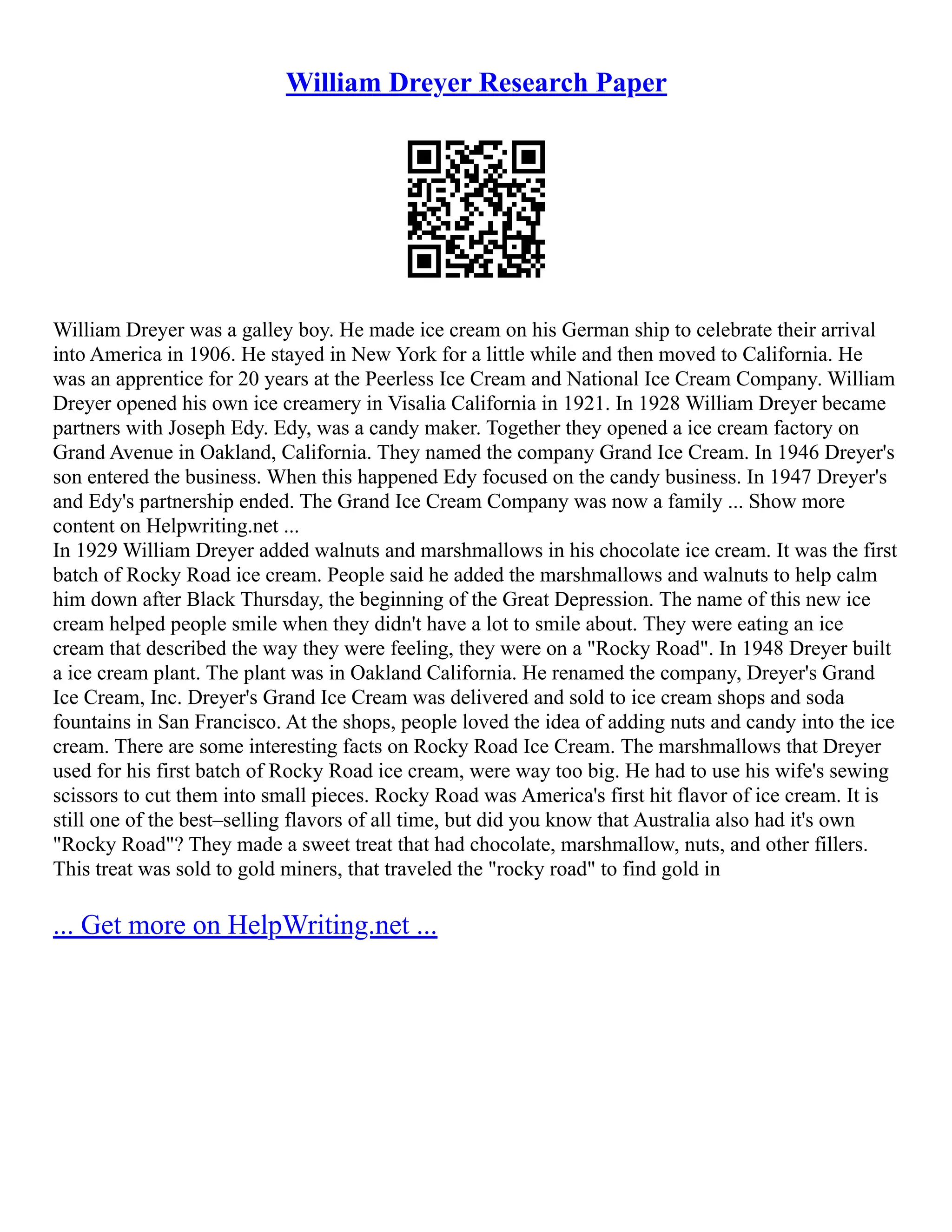 William Dreyer Research Paper
William Dreyer was a galley boy. He made ice cream on his German ship to celebrate their arrival
into America in 1906. He stayed in New York for a little while and then moved to California. He
was an apprentice for 20 years at the Peerless Ice Cream and National Ice Cream Company. William
Dreyer opened his own ice creamery in Visalia California in 1921. In 1928 William Dreyer became
partners with Joseph Edy. Edy, was a candy maker. Together they opened a ice cream factory on
Grand Avenue in Oakland, California. They named the company Grand Ice Cream. In 1946 Dreyer's
son entered the business. When this happened Edy focused on the candy business. In 1947 Dreyer's
and Edy's partnership ended. The Grand Ice Cream Company was now a family ... Show more
content on Helpwriting.net ...
In 1929 William Dreyer added walnuts and marshmallows in his chocolate ice cream. It was the first
batch of Rocky Road ice cream. People said he added the marshmallows and walnuts to help calm
him down after Black Thursday, the beginning of the Great Depression. The name of this new ice
cream helped people smile when they didn't have a lot to smile about. They were eating an ice
cream that described the way they were feeling, they were on a "Rocky Road". In 1948 Dreyer built
a ice cream plant. The plant was in Oakland California. He renamed the company, Dreyer's Grand
Ice Cream, Inc. Dreyer's Grand Ice Cream was delivered and sold to ice cream shops and soda
fountains in San Francisco. At the shops, people loved the idea of adding nuts and candy into the ice
cream. There are some interesting facts on Rocky Road Ice Cream. The marshmallows that Dreyer
used for his first batch of Rocky Road ice cream, were way too big. He had to use his wife's sewing
scissors to cut them into small pieces. Rocky Road was America's first hit flavor of ice cream. It is
still one of the best–selling flavors of all time, but did you know that Australia also had it's own
"Rocky Road"? They made a sweet treat that had chocolate, marshmallow, nuts, and other fillers.
This treat was sold to gold miners, that traveled the "rocky road" to find gold in
... Get more on HelpWriting.net ...
 