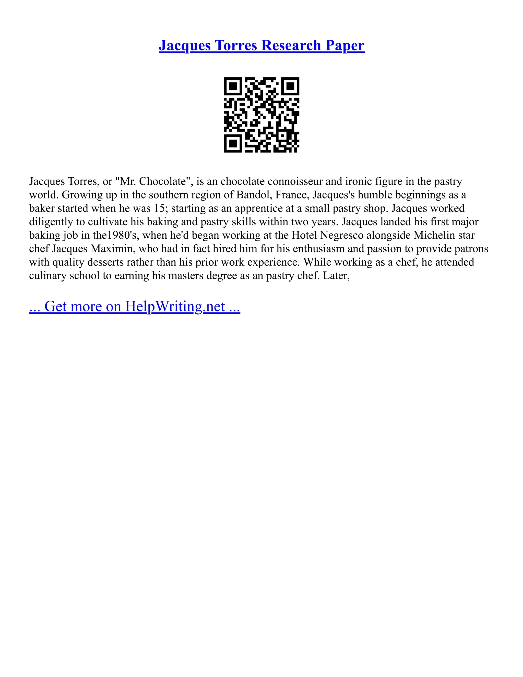 Jacques Torres Research Paper
Jacques Torres, or "Mr. Chocolate", is an chocolate connoisseur and ironic figure in the pastry
world. Growing up in the southern region of Bandol, France, Jacques's humble beginnings as a
baker started when he was 15; starting as an apprentice at a small pastry shop. Jacques worked
diligently to cultivate his baking and pastry skills within two years. Jacques landed his first major
baking job in the1980's, when he'd began working at the Hotel Negresco alongside Michelin star
chef Jacques Maximin, who had in fact hired him for his enthusiasm and passion to provide patrons
with quality desserts rather than his prior work experience. While working as a chef, he attended
culinary school to earning his masters degree as an pastry chef. Later,
... Get more on HelpWriting.net ...
 