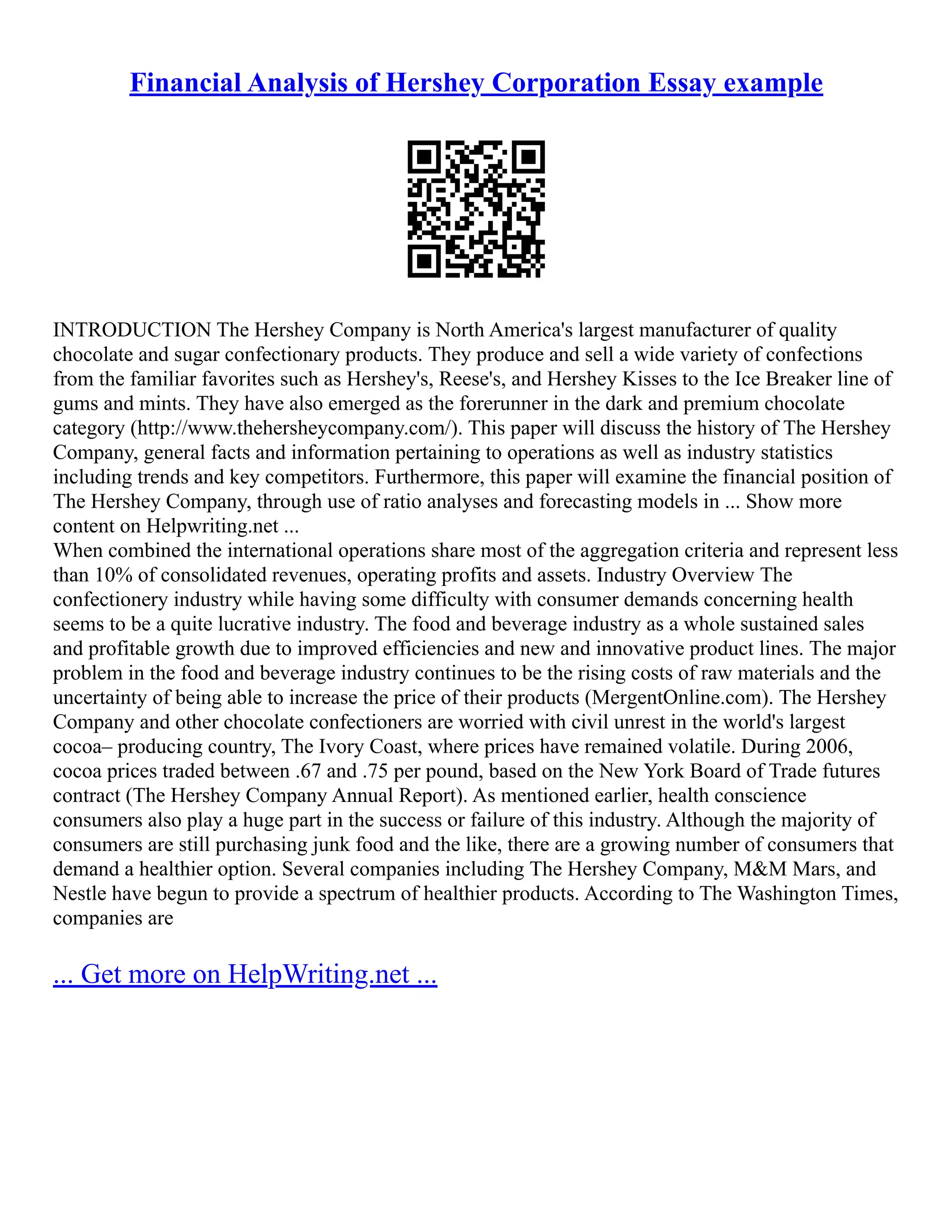 Financial Analysis of Hershey Corporation Essay example
INTRODUCTION The Hershey Company is North America's largest manufacturer of quality
chocolate and sugar confectionary products. They produce and sell a wide variety of confections
from the familiar favorites such as Hershey's, Reese's, and Hershey Kisses to the Ice Breaker line of
gums and mints. They have also emerged as the forerunner in the dark and premium chocolate
category (http://www.thehersheycompany.com/). This paper will discuss the history of The Hershey
Company, general facts and information pertaining to operations as well as industry statistics
including trends and key competitors. Furthermore, this paper will examine the financial position of
The Hershey Company, through use of ratio analyses and forecasting models in ... Show more
content on Helpwriting.net ...
When combined the international operations share most of the aggregation criteria and represent less
than 10% of consolidated revenues, operating profits and assets. Industry Overview The
confectionery industry while having some difficulty with consumer demands concerning health
seems to be a quite lucrative industry. The food and beverage industry as a whole sustained sales
and profitable growth due to improved efficiencies and new and innovative product lines. The major
problem in the food and beverage industry continues to be the rising costs of raw materials and the
uncertainty of being able to increase the price of their products (MergentOnline.com). The Hershey
Company and other chocolate confectioners are worried with civil unrest in the world's largest
cocoa– producing country, The Ivory Coast, where prices have remained volatile. During 2006,
cocoa prices traded between .67 and .75 per pound, based on the New York Board of Trade futures
contract (The Hershey Company Annual Report). As mentioned earlier, health conscience
consumers also play a huge part in the success or failure of this industry. Although the majority of
consumers are still purchasing junk food and the like, there are a growing number of consumers that
demand a healthier option. Several companies including The Hershey Company, M&M Mars, and
Nestle have begun to provide a spectrum of healthier products. According to The Washington Times,
companies are
... Get more on HelpWriting.net ...
 
