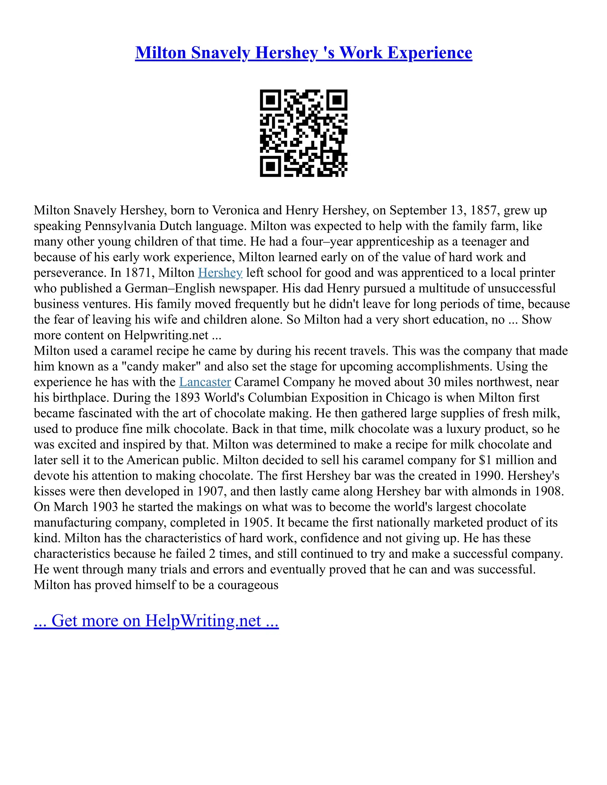 Milton Snavely Hershey 's Work Experience
Milton Snavely Hershey, born to Veronica and Henry Hershey, on September 13, 1857, grew up
speaking Pennsylvania Dutch language. Milton was expected to help with the family farm, like
many other young children of that time. He had a four–year apprenticeship as a teenager and
because of his early work experience, Milton learned early on of the value of hard work and
perseverance. In 1871, Milton Hershey left school for good and was apprenticed to a local printer
who published a German–English newspaper. His dad Henry pursued a multitude of unsuccessful
business ventures. His family moved frequently but he didn't leave for long periods of time, because
the fear of leaving his wife and children alone. So Milton had a very short education, no ... Show
more content on Helpwriting.net ...
Milton used a caramel recipe he came by during his recent travels. This was the company that made
him known as a "candy maker" and also set the stage for upcoming accomplishments. Using the
experience he has with the Lancaster Caramel Company he moved about 30 miles northwest, near
his birthplace. During the 1893 World's Columbian Exposition in Chicago is when Milton first
became fascinated with the art of chocolate making. He then gathered large supplies of fresh milk,
used to produce fine milk chocolate. Back in that time, milk chocolate was a luxury product, so he
was excited and inspired by that. Milton was determined to make a recipe for milk chocolate and
later sell it to the American public. Milton decided to sell his caramel company for $1 million and
devote his attention to making chocolate. The first Hershey bar was the created in 1990. Hershey's
kisses were then developed in 1907, and then lastly came along Hershey bar with almonds in 1908.
On March 1903 he started the makings on what was to become the world's largest chocolate
manufacturing company, completed in 1905. It became the first nationally marketed product of its
kind. Milton has the characteristics of hard work, confidence and not giving up. He has these
characteristics because he failed 2 times, and still continued to try and make a successful company.
He went through many trials and errors and eventually proved that he can and was successful.
Milton has proved himself to be a courageous
... Get more on HelpWriting.net ...
 