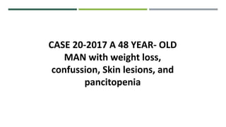 CASE 20-2017 A 48 YEAR- OLD
MAN with weight loss,
confussion, Skin lesions, and
pancitopenia
 