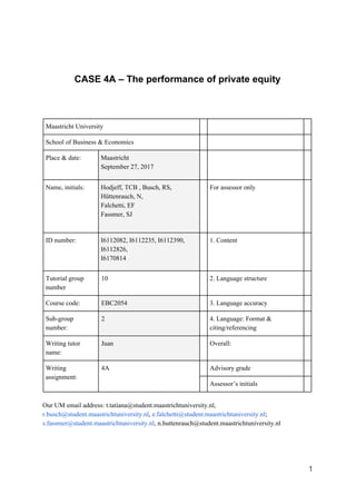 CASE 4A – The performance of private equity
Maastricht University
School of Business & Economics
Place & date: Maastricht
September 27, 2017
Name, initials: Hodjeff, TCB , Busch, RS,
Hüttenrauch, N,
Falchetti, EF
Fassmer, SJ
For assessor only
ID number: I6112082, I6112235, I6112390,
I6112826,
I6170814
1. Content
Tutorial group
number
10 2. Language structure
Course code: EBC2054 3. Language accuracy
Sub-group
number:
2 4. Language: Format &
citing/referencing
Writing tutor
name:
Juan Overall:
Writing
assignment:
4A Advisory grade
Assessor’s initials
Our UM email address: t.tatiana@student.maastrichtuniversity.nl,
r.busch@student.maastrichtuniversity.nl​, ​e.falchetti@student.maastrichtuniversity.nl​;
s.fassmer@student.maastrichtuniversity.nl​, n.huttenrauch@student.maastrichtuniversity.nl
1
 