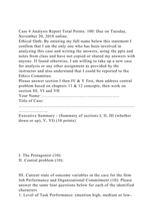 Case 4 Analysis Report Total Points: 100: Due on Tuesday,
November 20, 2018 online.
Ethical Oath: By entering my full name below this statement I
confirm that I am the only one who has been involved in
analyzing this case and writing the answers, using the ppts and
notes from class and have not copied or shared my answers with
anyone. If found otherwise, I am willing to take up a new case
for analysis or any other assignment as provided by the
instructor and also understand that I could be reported to the
Ethics Committee.
Please answer section I then IV & V first, then address central
problem based on chapters 11 & 12 concepts, then work on
section III, VI and VII
Your Name: ………………………………………………..
Title of Case:
…………………………………………………………………………
…………………
Executive Summary - (Summary of sections I, II, III (whether
down or up), V, VI) (10 points)
I. The Protagonist (10):
II. Central problem (10):
III. Current state of outcome variables in the case for the firm
Job Performance and Organizational Commitment (10): Please
answer the same four questions below for each of the identified
characters
1. Level of Task Performance: (mention high, medium or low-
 