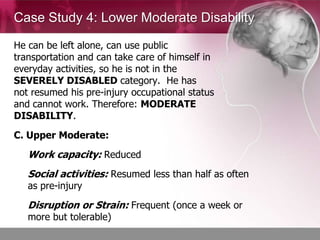 Case Study 4: Lower Moderate Disability

He can be left alone, can use public
transportation and can take care of himself in
everyday activities, so he is not in the
SEVERELY DISABLED category. He has
not resumed his pre-injury occupational status
and cannot work. Therefore: MODERATE
DISABILITY.
C. Upper Moderate:
   Work capacity: Reduced
   Social activities: Resumed less than half as often
   as pre-injury
   Disruption or Strain: Frequent (once a week or
   more but tolerable)
 