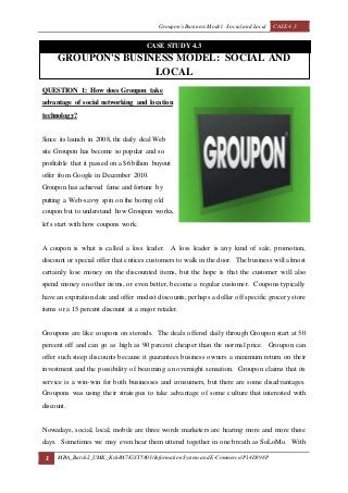 Groupon's Business Model: Social and Local CASE 4.3
1 MBA_Batch2_UMK_Kch/M7/GST5803/Information Systemand E-Commerce/P14D398P
CASE STUDY 4.3
GROUPON'S BUSINESS MODEL: SOCIAL AND
LOCAL
QUESTION 1: How does Groupon take
advantage of social networking and location
technology?
Since its launch in 2008, the daily deal Web
site Groupon has become so popular and so
profitable that it passed on a $6 billion buyout
offer from Google in December 2010.
Groupon has achieved fame and fortune by
putting a Web-savvy spin on the boring old
coupon but to understand how Groupon works,
let's start with how coupons work.
A coupon is what is called a loss leader. A loss leader is any kind of sale, promotion,
discount or special offer that entices customers to walk in the door. The business will almost
certainly lose money on the discounted items, but the hope is that the customer will also
spend money on other items, or even better, become a regular customer. Coupons typically
have an expiration date and offer modest discounts; perhaps a dollar off specific grocery store
items or a 15 percent discount at a major retailer.
Groupons are like coupons on steroids. The deals offered daily through Groupon start at 50
percent off and can go as high as 90 percent cheaper than the normal price. Groupon can
offer such steep discounts because it guarantees business owners a minimum return on their
investment and the possibility of becoming an overnight sensation. Groupon claims that its
service is a win-win for both businesses and consumers, but there are some disadvantages.
Groupons was using their strategies to take advantage of some culture that interested with
discount.
Nowadays, social, local, mobile are three words marketers are hearing more and more these
days. Sometimes we may even hear them uttered together in one breath as SoLoMo. With
 
