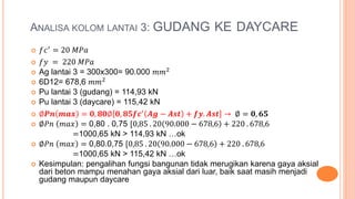 ANALISA KOLOM LANTAI 3: GUDANG KE DAYCARE
 𝑓𝑐′ = 20 𝑀𝑃𝑎
 𝑓𝑦 = 220 𝑀𝑃𝑎
 Ag lantai 3 = 300x300= 90.000 𝑚𝑚2
 6D12= 678,6 𝑚𝑚2
 Pu lantai 3 (gudang) = 114,93 kN
 Pu lantai 3 (daycare) = 115,42 kN
 ∅𝑷𝒏 𝒎𝒂𝒙 = 𝟎, 𝟖𝟎∅ 𝟎, 𝟖𝟓𝒇𝒄′ 𝑨𝒈 − 𝑨𝒔𝒕 + 𝒇𝒚. 𝑨𝒔𝒕 → ∅ = 𝟎, 𝟔𝟓
 ∅𝑃𝑛 𝑚𝑎𝑥 = 0,80 . 0,75 [0,85 . 20 90.000 − 678,6 + 220 . 678,6
=1000,65 kN > 114,93 kN …ok
 ∅𝑃𝑛 𝑚𝑎𝑥 = 0,80.0,75 [0,85 . 20 90.000 − 678,6 + 220 . 678,6
=1000,65 kN > 115,42 kN …ok
 Kesimpulan: pengalihan fungsi bangunan tidak merugikan karena gaya aksial
dari beton mampu menahan gaya aksial dari luar, baik saat masih menjadi
gudang maupun daycare
 