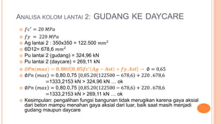 ANALISA KOLOM LANTAI 2: GUDANG KE DAYCARE
 𝑓𝑐′
= 20 𝑀𝑃𝑎
 𝑓𝑦 = 220 𝑀𝑃𝑎
 Ag lantai 2 : 350x350 = 122.500 𝑚𝑚2
 6D12= 678,6 𝑚𝑚2
 Pu lantai 2 (gudang) = 324,96 kN
 Pu lantai 2 (daycare) = 269,11 kN
 ∅𝑷𝒏 𝒎𝒂𝒙 = 𝟎, 𝟖𝟎∅ 𝟎, 𝟖𝟓𝒇𝒄′
𝑨𝒈 − 𝑨𝒔𝒕 + 𝒇𝒚. 𝑨𝒔𝒕 → ∅ = 0,65
 ∅𝑃𝑛 𝑚𝑎𝑥 = 0,80.0,75 [0,85.20 122500 − 678,6 + 220 . 678,6
=1333,2153 kN > 324,96 kN … ok
 ∅𝑃𝑛 𝑚𝑎𝑥 = 0,80.0,75 [0,85.20 122500 − 678,6 + 220 . 678,6
=1333,2153 kN > 269,11 kN … ok
 Kesimpulan: pengalihan fungsi bangunan tidak merugikan karena gaya aksial
dari beton mampu menahan gaya aksial dari luar, baik saat masih menjadi
gudang maupun daycare
 
