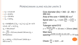 PERENCANAAN ULANG KOLOM LANTAI 3
 𝑃𝑢 = 115,42 𝑘𝑁
 𝑓𝑐
′
= 20 𝑀𝑃𝑎
 𝑓𝑦 = 220 𝑀𝑃𝑎
 𝐴 𝑠𝑡 = 0,03𝐴 𝑔
𝑃𝑢 = 0,85∅ 0,85 𝑓𝑐
′
𝐴 𝑔 − 𝐴 𝑠𝑡 +𝑓𝑦 𝐴 𝑠𝑡 ; ∅ = 0,75
115,45 . 103
= 14,72 𝐴 𝑔
𝐴 𝑔 = 7841,03𝑚𝑚2
𝐷 =
4𝐴 𝑔
𝜋
= 99,9 𝑚𝑚; 𝑑𝑖𝑎𝑚𝑏𝑖𝑙 340 𝑚𝑚 (𝐴 𝑔 =
90792,03𝑚𝑚)
𝐴 𝑠𝑡 = 0,03𝐴 𝑔 = 2723,76 𝑚𝑚2
(9𝐷20; 𝐴𝑔 =
2827,4 𝑚𝑚2
)
Core diameter (Dc) = 342 - (2 . 40) =
260 mm
Area of the core = 53092,92 𝑚𝑚2
Spiral ratio = 𝜌𝑠 = 0,45
𝐴𝑔
𝐴𝑐
− 1
𝑓𝑐′
𝑓𝑦
=
0,03
Tulangan spiral D12
𝑠 =
4𝑎𝑠(𝐷𝑐−𝑑𝑏)
𝜌 𝑠 𝐷2 = 33 𝑚𝑚 > 25𝑚𝑚 (oke)
Main bars
spacing=
𝜋(340− 2 .40 − 2 .12 −20)
9
= 77 𝑚𝑚
Check:
𝐴𝑠𝑡
𝐴𝑔
= 0,03 … 𝑜𝑘
 