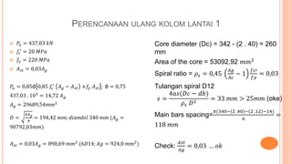 PERENCANAAN ULANG KOLOM LANTAI 1
 𝑃𝑢 = 437,03 𝑘𝑁
 𝑓𝑐
′
= 20 𝑀𝑃𝑎
 𝑓𝑦 = 220 𝑀𝑃𝑎
 𝐴 𝑠𝑡 = 0,03𝐴 𝑔
𝑃𝑢 = 0,85∅ 0,85 𝑓𝑐
′
𝐴 𝑔 − 𝐴 𝑠𝑡 +𝑓𝑦 𝐴 𝑠𝑡 ; ∅ = 0,75
437,03 . 103
= 14,72 𝐴 𝑔
𝐴 𝑔 = 29689,54𝑚𝑚2
𝐷 =
4𝐴 𝑔
𝜋
= 194,42 𝑚𝑚; 𝑑𝑖𝑎𝑚𝑏𝑖𝑙 340 𝑚𝑚 (𝐴 𝑔 =
90792,03𝑚𝑚)
𝐴 𝑠𝑡 = 0,03𝐴 𝑔 = 890,69 𝑚𝑚2
(6𝐷14; 𝐴𝑔 = 924,0 𝑚𝑚2
)
Core diameter (Dc) = 342 - (2 . 40) = 260
mm
Area of the core = 53092,92 𝑚𝑚2
Spiral ratio = 𝜌𝑠 = 0,45
𝐴𝑔
𝐴𝑐
− 1
𝑓𝑐′
𝑓𝑦
= 0,03
Tulangan spiral D12
𝑠 =
4𝑎𝑠(𝐷𝑐 − 𝑑𝑏)
𝜌𝑠 𝐷2
= 33 𝑚𝑚 > 25𝑚𝑚 (oke)
Main bars spacing=
𝜋(340− 2 .40 − 2 .12 −14)
6
=
118 𝑚𝑚
Check:
𝐴𝑠𝑡
𝐴𝑔
= 0,03 … 𝑜𝑘
 