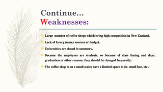 Continue…
Weaknesses:
 Large number of coffee shops which bring high competition in New Zealand.
 Lack of Georg money sources or budget.
 Universities are closed in summers.
 Because the employees are students, so because of class timing and days,
graduation or other reasons, they should be changed frequently.
 The coffee shop is on a small scale; have a limited space to sit, small bar, etc.
 