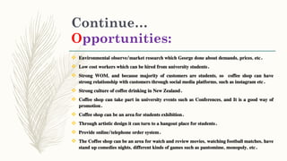 Continue…
Opportunities:
 Environmental observe/market research which George done about demands, prices, etc.
 Low cost workers which can be hired from university students.
 Strong WOM, and because majority of customers are students, so coffee shop can have
strong relationship with customers through social media platforms, such as instagram etc.
 Strong culture of coffee drinking in New Zealand.
 Coffee shop can take part in university events such as Conferences, and It is a good way of
promotion.
 Coffee shop can be an area for students exhibition.
 Through artistic design it can turn to a hangout place for students.
 Provide online/telephone order system.
 The Coffee shop can be an area for watch and review movies, watching football matches, have
stand up comedies nights, different kinds of games such as pantomime, monopoly, etc.
 