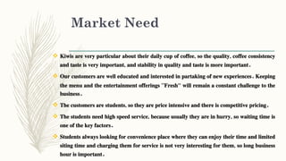 Market Need
 Kiwis are very particular about their daily cup of coffee, so the quality, coffee consistency
and taste is very important, and stability in quality and taste is more important.
 Our customers are well educated and interested in partaking of new experiences. Keeping
the menu and the entertainment offerings “Fresh" will remain a constant challenge to the
business.
 The customers are students, so they are price intensive and there is competitive pricing.
 The students need high speed service, because usually they are in hurry, so waiting time is
one of the key factors.
 Students always looking for convenience place where they can enjoy their time and limited
siting time and charging them for service is not very interesting for them, so long business
hour is important.
 