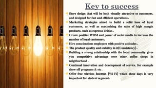 Key to success
Store design that will be both visually attractive to customers,
and designed for fast and efficient operations.
Marketing strategies aimed to build a solid base of loyal
customers, as well as maximizing the sales of high margin
products, such as espresso drinks.
Create positive WOM and power of social media to increase the
number of loyal customers.
Hire conscientious employees with positive attitudes.
The product quality and stability in it(Consistency).
Building a strong relationship with the local community gives
you competitive advantage over other coffee shops in
neighborhood.
Continual innovation and development of service, for example
show off programs & etc.
Offer free wireless Internet (Wi-Fi) which these days is very
important for student segment.
 