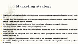 Marketing strategy
 Using Guerrilla Marketing Strategies for Coffee Shop, such as promotion programs, giving samples, take part in university events,
etc.
 As a matter of fact, It is cost effective to use WOM and social media platforms like; Instagram, Facebook ,Twitter, LinkedIn, Badoo,
SnapChat, Google+ and other platforms to promote.
 Give discounts for posting on social media, such as “If you post and tag us on Instagram you can get 10% discount.
 Giving group discounts: “ When you buy 5 drinks you can get a cup for free. ”
 Using influencers, such as artists, singers, actors in entertainment programs, and partner with small businesses, so that we can
promote each other.
 Using Loyalty cards such as Bellycards, which is one of the ways to track spending habits, and count points for rewards, such as
discounts, free cupcakes, etc.
 Offer free drinks for friend recommendations. “Bring a friend in for their first time and you get a free small coffee!”
 Give out “Free Drink” coupons in the local communities, Sent out free drink mailers to the neighborhood so we could get to know
the community.”
 