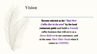 Vision
Become selected as the "Best New
Coffee Bar in the area" by the local
restaurant guide and build a Friendly
coffee business that will serve as a
Stress Reliever to our customers, and
at the same Meet Their Needs when it
comes to COFFEE.
 