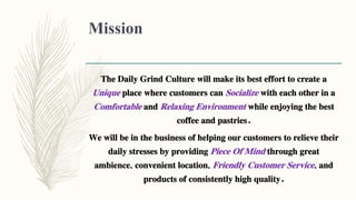 Mission
The Daily Grind Culture will make its best effort to create a
Unique place where customers can Socialize with each other in a
Comfortable and Relaxing Environment while enjoying the best
coffee and pastries.
We will be in the business of helping our customers to relieve their
daily stresses by providing Piece Of Mind through great
ambience, convenient location, Friendly Customer Service, and
products of consistently high quality.
 
