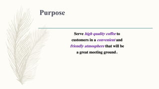 Purpose
Serve high quality coffee to
customers in a convenient and
friendly atmosphere that will be
a great meeting ground.
 