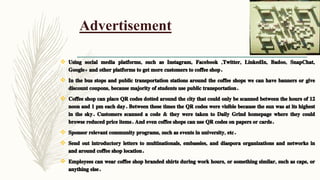 Advertisement
 Using social media platforms, such as Instagram, Facebook ,Twitter, LinkedIn, Badoo, SnapChat,
Google+ and other platforms to get more customers to coffee shop.
 In the bus stops and public transportation stations around the coffee shops we can have banners or give
discount coupons, because majority of students use public transportation.
 Coffee shop can place QR codes dotted around the city that could only be scanned between the hours of 12
noon and 1 pm each day. Between these times the QR codes were visible because the sun was at its highest
in the sky. Customers scanned a code & they were taken to Daily Grind homepage where they could
browse reduced price items. And even coffee shops can use QR codes on papers or cards.
 Sponsor relevant community programs, such as events in university, etc.
 Send out introductory letters to multinationals, embassies, and diaspora organizations and networks in
and around coffee shop location.
 Employees can wear coffee shop branded shirts during work hours, or something similar, such as caps, or
anything else.
 