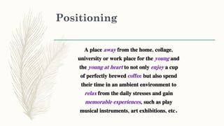 Positioning
A place away from the home, collage,
university or work place for the young and
the young at heart to not only enjoy a cup
of perfectly brewed coffee but also spend
their time in an ambient environment to
relax from the daily stresses and gain
memorable experiences, such as play
musical instruments, art exhibitions, etc.
 