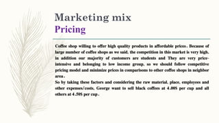 Marketing mix
Pricing
Coffee shop willing to offer high quality products in affordable prices. Because of
large number of coffee shops as we said, the competition in this market is very high,
in addition our majority of customers are students and They are very price-
intensive and belonging to low income group, so we should follow competitive
pricing model and minimize prices in comparisons to other coffee shops in neighbor
area.
So by taking these factors and considering the raw material, place, employees and
other expenses/costs, George want to sell black coffees at 4.00$ per cup and all
others at 4.50$ per cup.
 