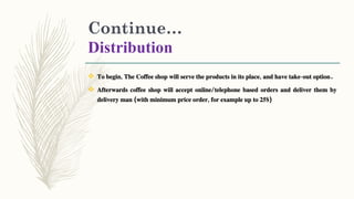Continue…
Distribution
 To begin, The Coffee shop will serve the products in its place, and have take-out option.
 Afterwards coffee shop will accept online/telephone based orders and deliver them by
delivery man (with minimum price order, for example up to 25$)
 