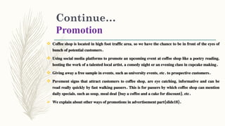 Continue…
Promotion
 Coffee shop is located in high foot traffic area, so we have the chance to be in front of the eyes of
bunch of potential customers.
 Using social media platforms to promote an upcoming event at coffee shop like a poetry reading,
hosting the work of a talented local artist, a comedy night or an evening class in cupcake making.
 Giving away a free sample in events, such as university events, etc. to prospective customers.
 Pavement signs that attract customers to coffee shop, are eye catching, informative and can be
read really quickly by fast walking passers. This is for passers by which coffee shop can mention
daily specials, such as soup, meal deal (buy a coffee and a cake for discount), etc.
 We explain about other ways of promotions in advertisement part(slide18).
 