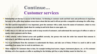Continue…
Customer services
 Relationships are the key to success in this business. So listening to customer needs and their taste and preferences is important,
but most of the coffee shop business owners know about this fact and it will not provide a competitive advantage for coffee shop.
 The first and last impression is very important, greet the customer with a smile, learn the names of customers, relate to every
customer as an individual, thank them for coming in and invite them to come again, etc.
 Coffee shop as we said can use loyalty cards to keep records of customers, and understand the most types of coffees or cakes or
snacks which customers ask for them.
 Coffee ordered, orders barked across and qualified correctly, the person who took the order has ensured that someone is
delivering it, and follows up nicely with the upsell.
 Try to get feedbacks from the customers to understands the biases, and take care of them, if there is a need to add or omit
something from menu, how to work in rush hours, etc.
 Make surprises for customers time to time, for example inviting local actors, singers, instrument players, etc. or if is customer
Birthday serve free cupcake or coffee or anything for the birthday girl/boy or play birthday music for him/her, etc.
 