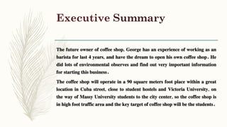 Executive Summary
The future owner of coffee shop, George has an experience of working as an
barista for last 4 years, and have the dream to open his own coffee shop. He
did lots of environmental observes and find out very important information
for starting this business.
The coffee shop will operate in a 90 square meters foot place within a great
location in Cuba street, close to student hostels and Victoria University, on
the way of Massy University students to the city center, so the coffee shop is
in high foot traffic area and the key target of coffee shop will be the students.
 