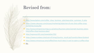 Revised from:
 http://www.bplans.com/coffee_shop_business_plan/executive_summary_fc.php
 https://www.ukessays.com/essays/marketing/objective-of-one-shot-coffee-shop-
marketing-essay.php
 http://www.entrepreneurmag.co.za/advice/business-plans/sample-business-plans-
link/coffee-shop-business-plan/
 http://espresso101.com/newsletter/352
 https://www.numbeo.com/cost-of-living/country_result.jsp?country=New+Zealand
 http://www.crimsoncup.com/coffee/how-much-does-it-cost-to-open-a-coffee-shop
 Etc.
 