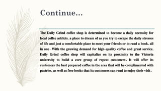 Continue…
The Daily Grind coffee shop is determined to become a daily necessity for
local coffee addicts, a place to dream of as you try to escape the daily stresses
of life and just a comfortable place to meet your friends or to read a book, all
in one. With the growing demand for high-quality coffee and great service,
Daily Grind coffee shop will capitalize on its proximity to the Victoria
university to build a core group of repeat customers. It will offer its
customers the best prepared coffee in the area that will be complimented with
pastries, as well as free books that its customers can read to enjoy their visit.
 