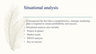 Situational analysis
– It recognized the fact that a comprehensive, strategic marketing
plan is required to ensure profitability and success.
– Situational analysis also include:
• Project at glance
• Market needs
• SWOT analysis
• Key to success
 