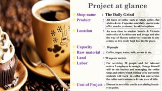 Project at glance
 Shop name : The Daily Grind
 Product :
 Location :
 Capacity : 30 people
 Raw material :
 Land : 90 square meters
 Labor :
 Cost of Project :
All types of coffee such as black coffee, flat
whites & etc. Cupcakes and daily special cake
offer, snacks, croissant, breakfast options.
An area close to student hostels & Victoria
university of Architecture and design and also
the way of Massey university students to city
center, so It is really high foot traffic place.
Coffee, sugar, water, milk, cream & etc.
For servicing 30 people and for take-out
orders 5 employee is enough, George himself
will be the barista and managing the coffee
shop and others which willing to be university
students will work in coffee bar and service
the tables and customers & take care of bills.
Discuss in next slide and in calculating break-
even point.
 
