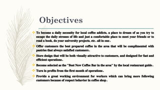 Objectives
 To become a daily necessity for local coffee addicts, a place to dream of as you try to
escape the daily stresses of life and just a comfortable place to meet your friends or to
read a book, do your university projects, etc. all in one.
 Offer customers the best prepared coffee in the area that will be complimented with
pastries that always satisfied customers.
 Store design that will be both visually attractive to customers, and designed for fast and
efficient operations.
 Become selected as the "Best New Coffee Bar in the area" by the local restaurant guide.
 Turn in profits from the first month of operations.
 Provide a great working environment for workers which can bring more following
customers because of respect behavior in coffee shop.
 
