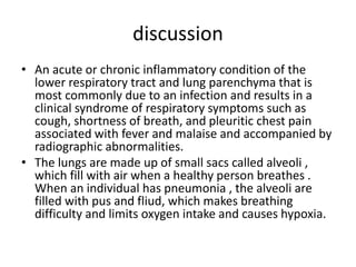 discussion
• An acute or chronic inflammatory condition of the
lower respiratory tract and lung parenchyma that is
most commonly due to an infection and results in a
clinical syndrome of respiratory symptoms such as
cough, shortness of breath, and pleuritic chest pain
associated with fever and malaise and accompanied by
radiographic abnormalities.
• The lungs are made up of small sacs called alveoli ,
which fill with air when a healthy person breathes .
When an individual has pneumonia , the alveoli are
filled with pus and fliud, which makes breathing
difficulty and limits oxygen intake and causes hypoxia.
 