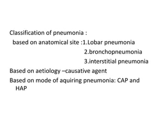 Classification of pneumonia :
based on anatomical site :1.Lobar pneumonia
2.bronchopneumonia
3.interstitial pneumonia
Based on aetiology –causative agent
Based on mode of aquiring pneumonia: CAP and
HAP
 