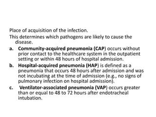 Place of acquisition of the infection.
This determines which pathogens are likely to cause the
disease.
a. Community-acquired pneumonia (CAP) occurs without
prior contact to the healthcare system in the outpatient
setting or within 48 hours of hospital admission.
b. Hospital-acquired pneumonia (HAP) is defined as a
pneumonia that occurs 48 hours after admission and was
not incubating at the time of admission (e.g., no signs of
pulmonary infection on hospital admission).
c. Ventilator-associated pneumonia (VAP) occurs greater
than or equal to 48 to 72 hours after endotracheal
intubation.
 