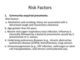 Risk Factors
1. Community-acquired pneumonia.
Risk factors:
a. Alcoholism and smoking; these are associated with a
decreased cough and mucociliary clearance.
b. Age greater than 65 years.
c. Recent viral upper respiratory tract infection; influenza is
classically followed by a bacterial pneumonia caused by S.
pneumoniae or S. aureus.
d. Underlying pulmonary diseases (e.g., chronic obstructive
pulmonary disease [COPD], bronchiectasis, lung cancer).
e. Immunosuppression (e.g., HIV infection, solid organ or stem
cell transplantation, and chronic corticosteroid use).
 