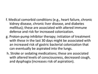 f. Medical comorbid conditions (e.g., heart failure, chronic
kidney disease, chronic liver disease, and diabetes
mellitus); these are associated with altered immune
defense and risk for increased colonization.
g. Proton-pump inhibitor therapy; initiation of treatment
with these in the last 30 days might be associated with
an increased risk of gastric bacterial colonization that
can eventually be aspirated into the lungs.
h. Stroke or sedating medications; these are associated
with altered levels of consciousness, decreased cough,
and dysphagia (increases risk of aspiration).
 