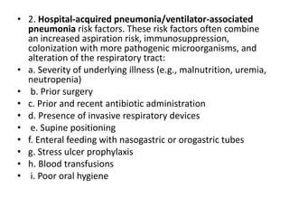• 2. Hospital-acquired pneumonia/ventilator-associated
pneumonia risk factors. These risk factors often combine
an increased aspiration risk, immunosuppression,
colonization with more pathogenic microorganisms, and
alteration of the respiratory tract:
• a. Severity of underlying illness (e.g., malnutrition, uremia,
neutropenia)
• b. Prior surgery
• c. Prior and recent antibiotic administration
• d. Presence of invasive respiratory devices
• e. Supine positioning
• f. Enteral feeding with nasogastric or orogastric tubes
• g. Stress ulcer prophylaxis
• h. Blood transfusions
• i. Poor oral hygiene
 