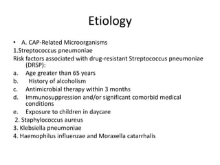 Etiology
• A. CAP-Related Microorganisms
1.Streptococcus pneumoniae
Risk factors associated with drug-resistant Streptococcus pneumoniae
(DRSP):
a. Age greater than 65 years
b. History of alcoholism
c. Antimicrobial therapy within 3 months
d. Immunosuppression and/or significant comorbid medical
conditions
e. Exposure to children in daycare
2. Staphylococcus aureus
3. Klebsiella pneumoniae
4. Haemophilus influenzae and Moraxella catarrhalis
 