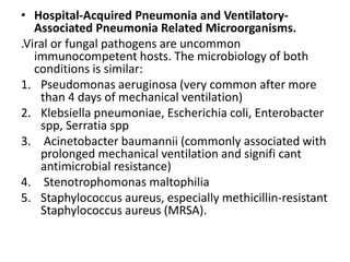 • Hospital-Acquired Pneumonia and Ventilatory-
Associated Pneumonia Related Microorganisms.
.Viral or fungal pathogens are uncommon
immunocompetent hosts. The microbiology of both
conditions is similar:
1. Pseudomonas aeruginosa (very common after more
than 4 days of mechanical ventilation)
2. Klebsiella pneumoniae, Escherichia coli, Enterobacter
spp, Serratia spp
3. Acinetobacter baumannii (commonly associated with
prolonged mechanical ventilation and signifi cant
antimicrobial resistance)
4. Stenotrophomonas maltophilia
5. Staphylococcus aureus, especially methicillin-resistant
Staphylococcus aureus (MRSA).
 