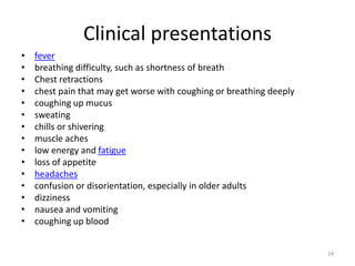 Clinical presentations
• fever
• breathing difficulty, such as shortness of breath
• Chest retractions
• chest pain that may get worse with coughing or breathing deeply
• coughing up mucus
• sweating
• chills or shivering
• muscle aches
• low energy and fatigue
• loss of appetite
• headaches
• confusion or disorientation, especially in older adults
• dizziness
• nausea and vomiting
• coughing up blood
24
 