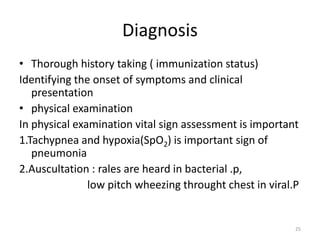 Diagnosis
• Thorough history taking ( immunization status)
Identifying the onset of symptoms and clinical
presentation
• physical examination
In physical examination vital sign assessment is important
1.Tachypnea and hypoxia(SpO2) is important sign of
pneumonia
2.Auscultation : rales are heard in bacterial .p,
low pitch wheezing throught chest in viral.P
25
 