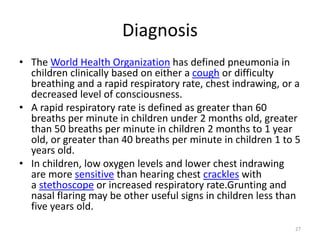 Diagnosis
• The World Health Organization has defined pneumonia in
children clinically based on either a cough or difficulty
breathing and a rapid respiratory rate, chest indrawing, or a
decreased level of consciousness.
• A rapid respiratory rate is defined as greater than 60
breaths per minute in children under 2 months old, greater
than 50 breaths per minute in children 2 months to 1 year
old, or greater than 40 breaths per minute in children 1 to 5
years old.
• In children, low oxygen levels and lower chest indrawing
are more sensitive than hearing chest crackles with
a stethoscope or increased respiratory rate.Grunting and
nasal flaring may be other useful signs in children less than
five years old.
27
 